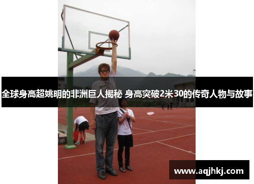全球身高超姚明的非洲巨人揭秘 身高突破2米30的传奇人物与故事