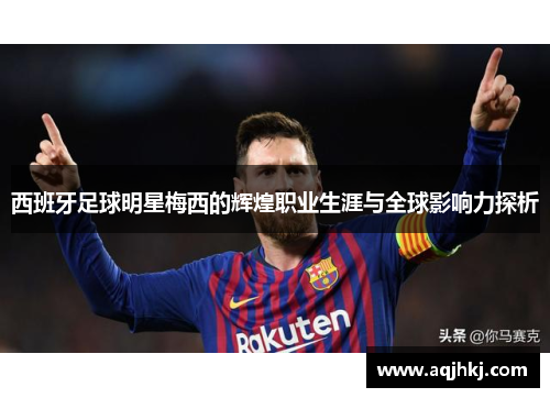 西班牙足球明星梅西的辉煌职业生涯与全球影响力探析