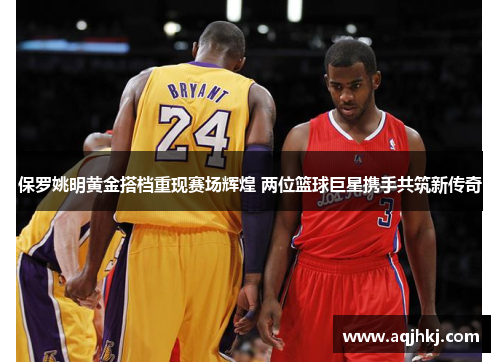 保罗姚明黄金搭档重现赛场辉煌 两位篮球巨星携手共筑新传奇