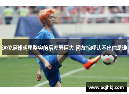 这位足球明星整容前后差异巨大 网友惊呼认不出他是谁