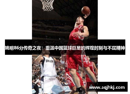 姚明86分传奇之夜：重温中国篮球巨星的辉煌时刻与不屈精神