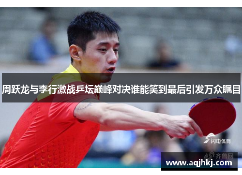 周跃龙与李行激战乒坛巅峰对决谁能笑到最后引发万众瞩目