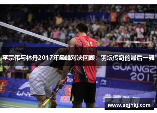 李宗伟与林丹2017年巅峰对决回顾：羽坛传奇的最后一舞